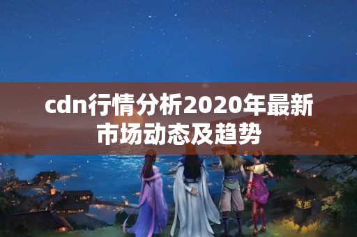 cdn行情分析2020年最新市場動態(tài)及趨勢