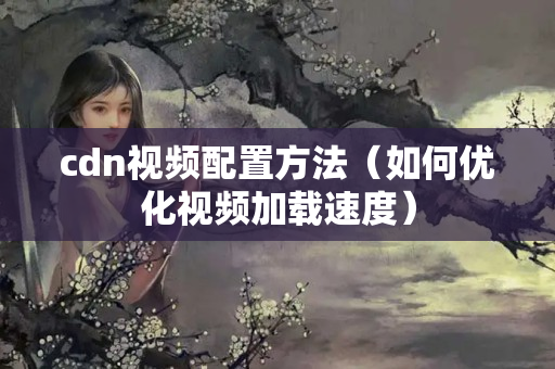 cdn視頻配置方法（如何優(yōu)化視頻加載速度）