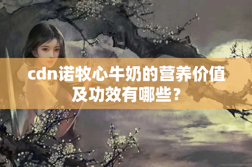 cdn諾牧心牛奶的營養(yǎng)價值及功效有哪些？