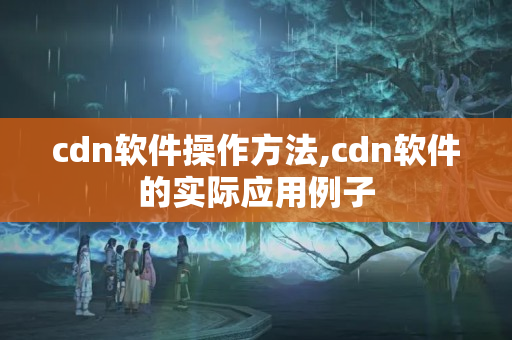 cdn軟件操作方法,cdn軟件的實際應(yīng)用例子