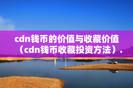 cdn錢幣的價值與收藏價值（cdn錢幣收藏投資方法）