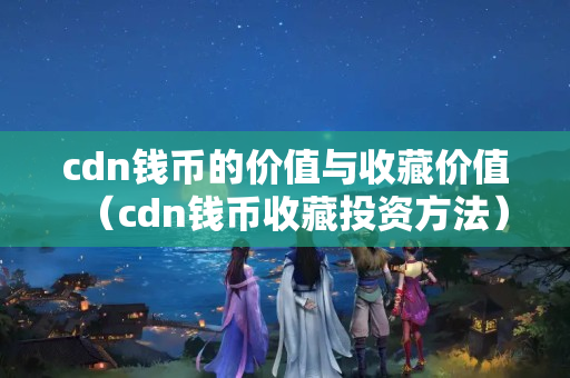 cdn錢幣的價值與收藏價值（cdn錢幣收藏投資方法）