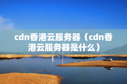 cdn香港云服務(wù)器（cdn香港云服務(wù)器是什么）