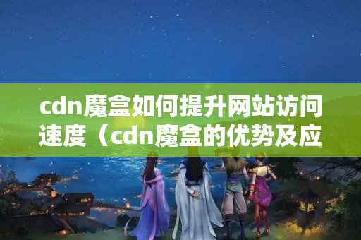 cdn魔盒如何提升網(wǎng)站訪問(wèn)速度（cdn魔盒的優(yōu)勢(shì)及應(yīng)用場(chǎng)景）