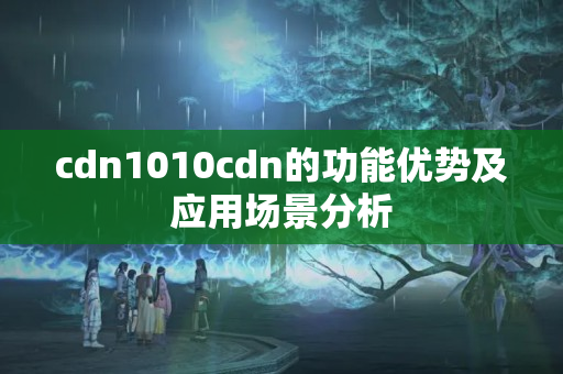 cdn1010cdn的功能優(yōu)勢及應(yīng)用場景分析