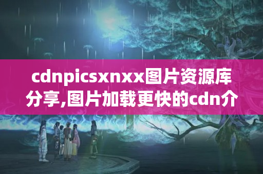 cdnpicsxnxx圖片資源庫分享,圖片加載更快的cdn介紹