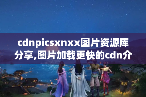 cdnpicsxnxx圖片資源庫分享,圖片加載更快的cdn介紹