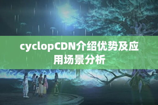 cyclopCDN介紹優(yōu)勢及應用場景分析