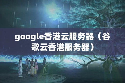 google香港云服務(wù)器（谷歌云香港服務(wù)器）