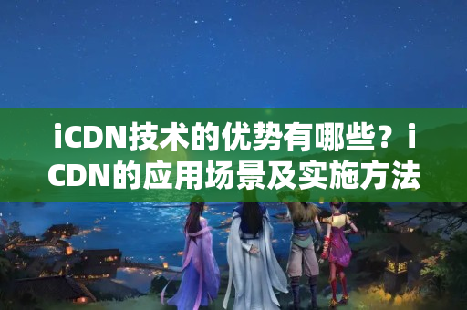 iCDN技術的優(yōu)勢有哪些？iCDN的應用場景及實施方法