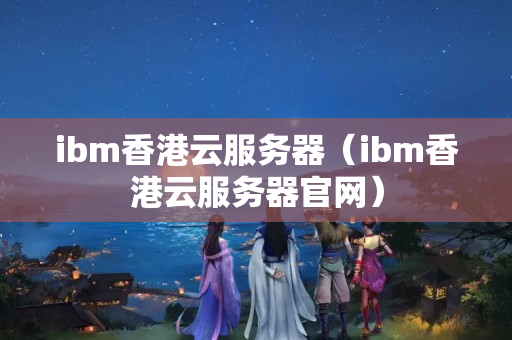 ibm香港云服務器（ibm香港云服務器官網(wǎng)）