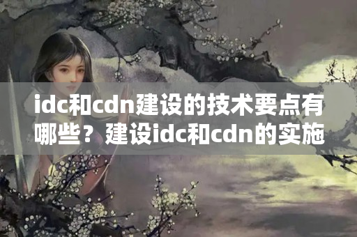 idc和cdn建設(shè)的技術(shù)要點有哪些？建設(shè)idc和cdn的實施步驟是什么？