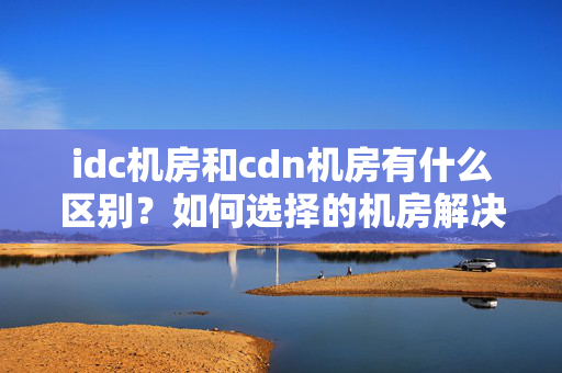 idc機房和cdn機房有什么區(qū)別？如何選擇的機房解決方法？