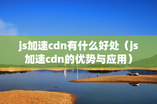 js加速cdn有什么好處（js加速cdn的優(yōu)勢與應用）