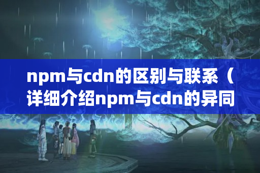 npm與cdn的區(qū)別與聯(lián)系（詳細介紹npm與cdn的異同）