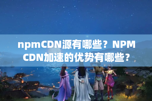 npmCDN源有哪些？NPMCDN加速的優(yōu)勢有哪些？