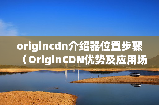 origincdn介紹器位置步驟（OriginCDN優(yōu)勢及應(yīng)用場景）