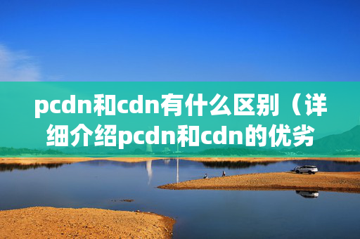 pcdn和cdn有什么區(qū)別（詳細介紹pcdn和cdn的優(yōu)劣）