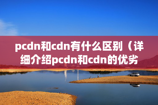 pcdn和cdn有什么區(qū)別（詳細(xì)介紹pcdn和cdn的優(yōu)劣）