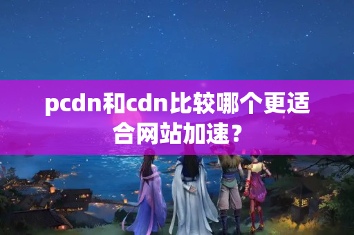 pcdn和cdn比較哪個(gè)更適合網(wǎng)站加速？