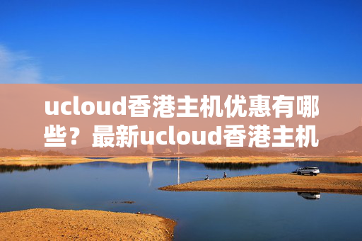 ucloud香港主機優(yōu)惠有哪些？最新ucloud香港主機優(yōu)惠詳解