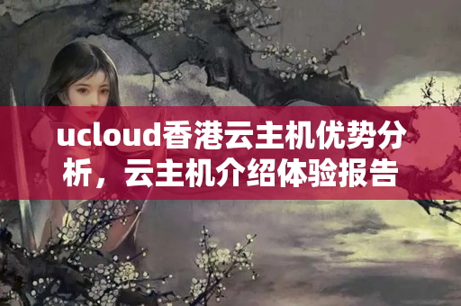 ucloud香港云主機優(yōu)勢分析，云主機介紹體驗報告