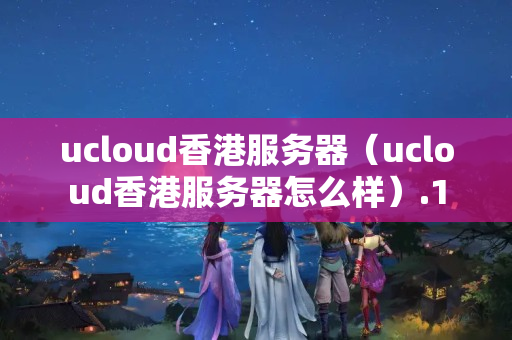 ucloud香港服務(wù)器（ucloud香港服務(wù)器怎么樣）