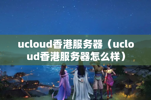 ucloud香港服務(wù)器（ucloud香港服務(wù)器怎么樣）