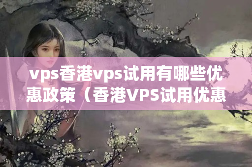 vps香港vps試用有哪些優(yōu)惠政策（香港VPS試用優(yōu)惠政策匯總）