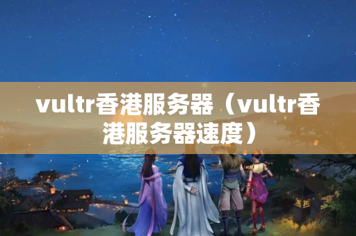 vultr香港服務(wù)器（vultr香港服務(wù)器速度）