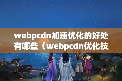 webpcdn加速優(yōu)化的好處有哪些（webpcdn優(yōu)化技術(shù)步驟）