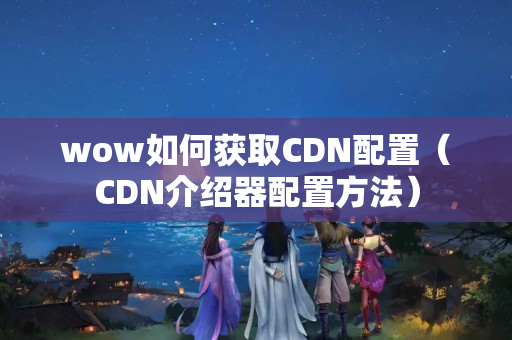 wow如何獲取CDN配置（CDN介紹器配置方法）