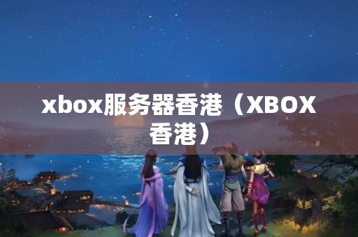 xbox服務(wù)器香港（XBOX香港）