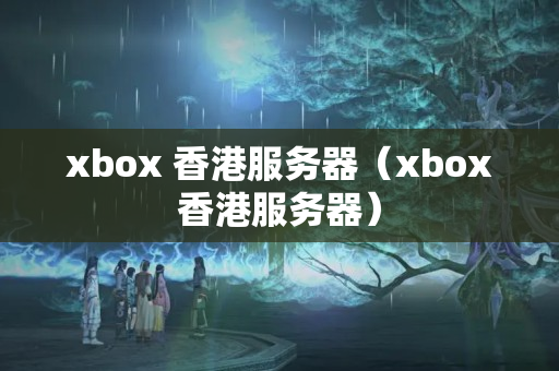 xbox 香港服務器（xbox香港服務器）