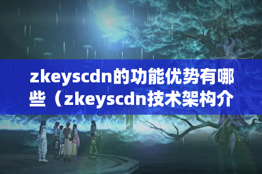 zkeyscdn的功能優(yōu)勢有哪些（zkeyscdn技術架構介紹）