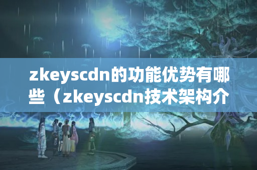 zkeyscdn的功能優(yōu)勢有哪些（zkeyscdn技術架構介紹）